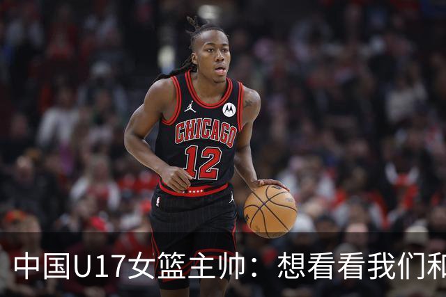 中国U17女篮主帅：想看看我们和世界篮球的差距 默契程度有待提高